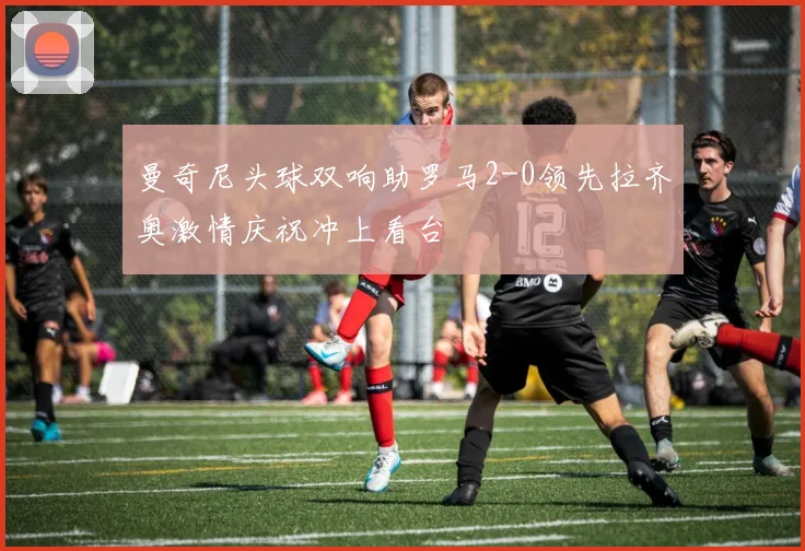 曼奇尼头球双响助罗马2-0领先拉齐奥激情庆祝冲上看台