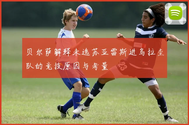 贝尔萨解释未选苏亚雷斯进乌拉圭队的竞技原因与考量