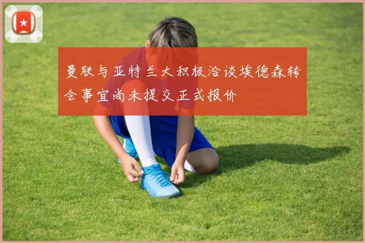 曼联与亚特兰大积极洽谈埃德森转会事宜尚未提交正式报价