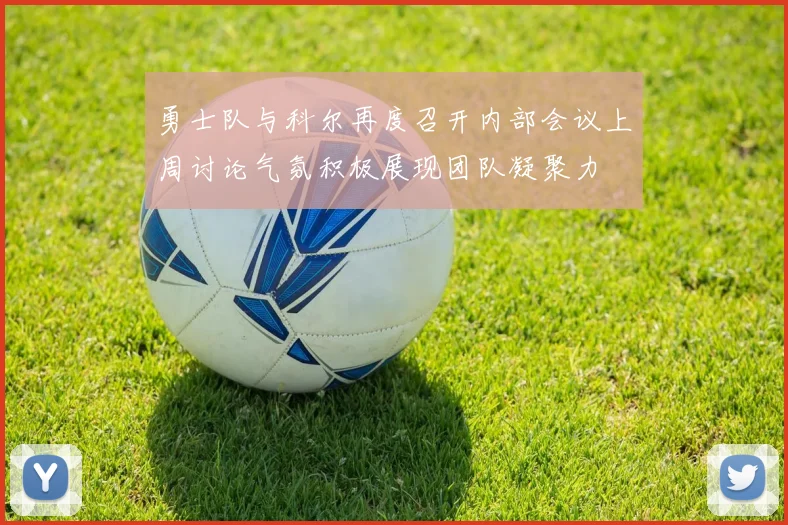勇士队与科尔再度召开内部会议上周讨论气氛积极展现团队凝聚力