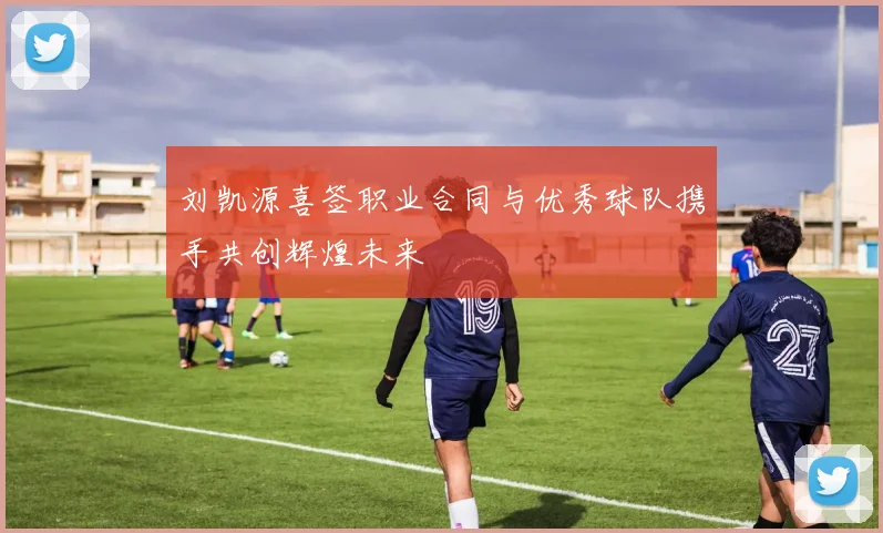 刘凯源喜签职业合同与优秀球队携手共创辉煌未来