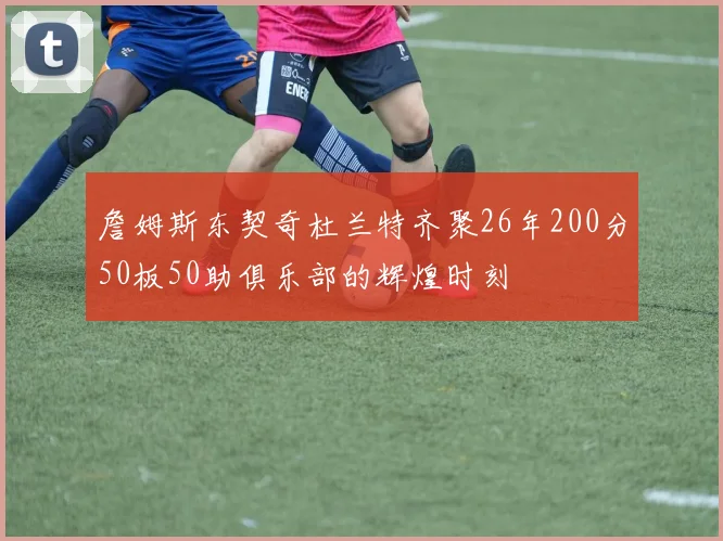 詹姆斯东契奇杜兰特齐聚26年200分50板50助俱乐部的辉煌时刻