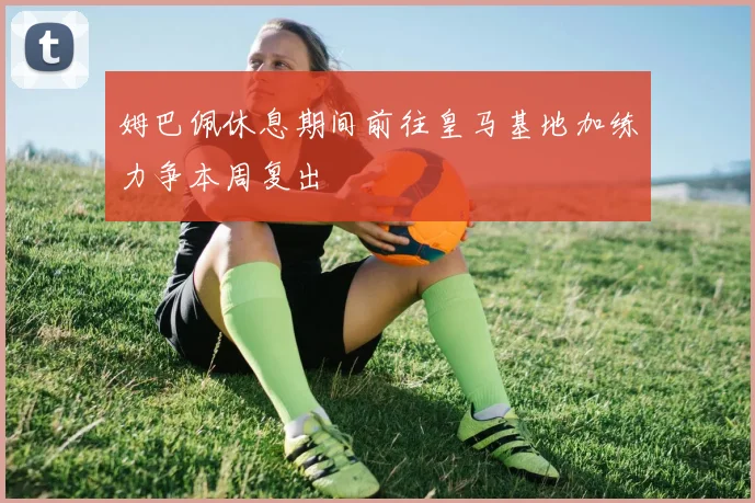 姆巴佩休息期间前往皇马基地加练力争本周复出