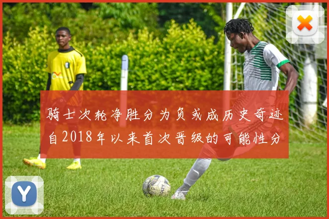 骑士次轮净胜分为负或成历史奇迹自2018年以来首次晋级的可能性分析