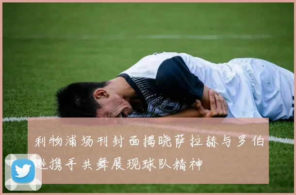 利物浦场刊封面揭晓萨拉赫与罗伯逊携手共舞展现球队精神