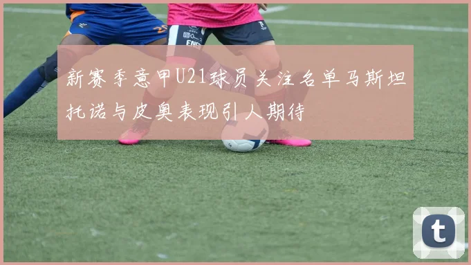 新赛季意甲U21球员关注名单马斯坦托诺与皮奥表现引人期待