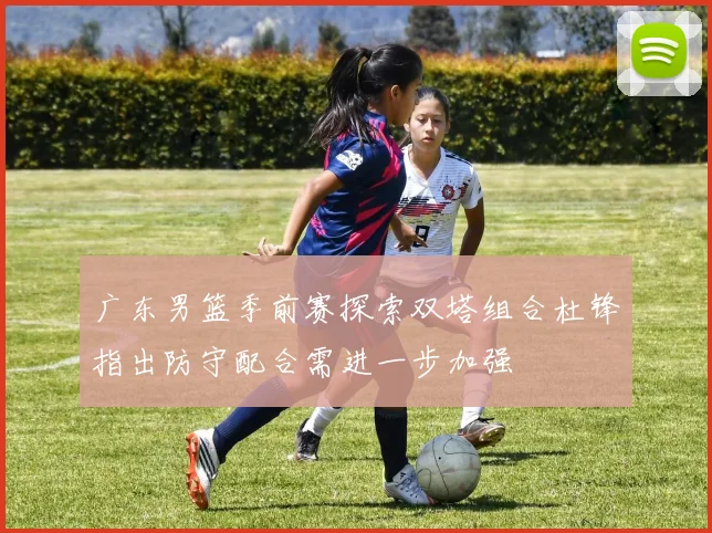 广东男篮季前赛探索双塔组合杜锋指出防守配合需进一步加强